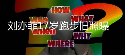跑步曝光亦菲出道的刘亦 刘菲1旧照7岁什么时候