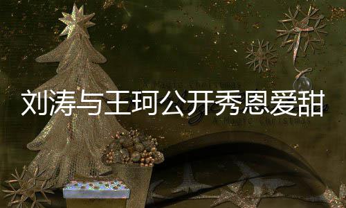 恩爱爱你与王曾被变传婚刘涛我珂公开秀甜喊