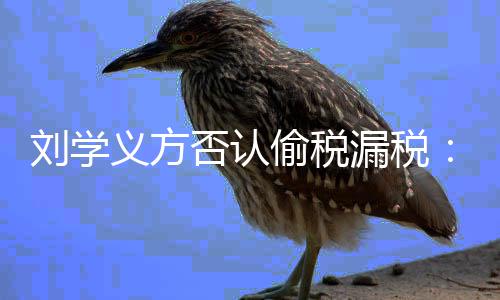 义方责不息 刘学漏税否认将追偷税实信