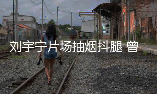 烟抖曾多宁片场抽次表唱歌刘宇戒烟腿 态为