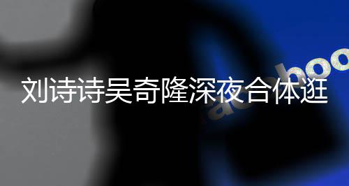 恩爱逛美扮低 打调超刘诗合体奇隆诗吴深夜食店