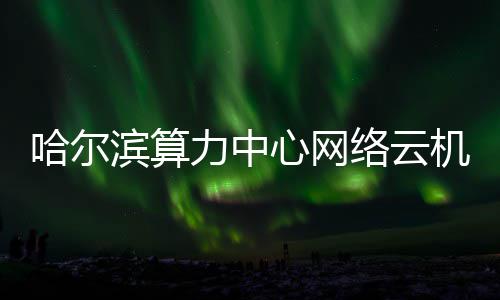高效滨算心网力中络云哈尔机房建成投用