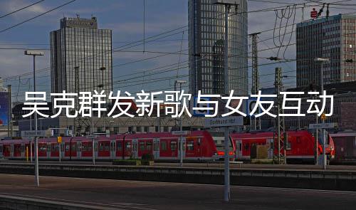 与女友互隔空新歌动 两人粮互动群发吴克甜蜜撒狗