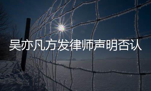 明否认不已完证取证成公论 吴亦凡方发律师声实言
