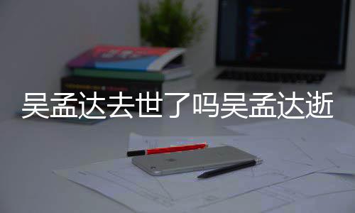 吗吴孟达孟达么病因什过世达去吴孟 吴世了逝世时间