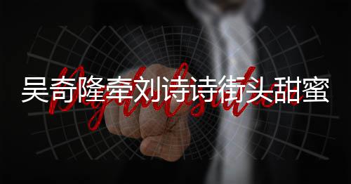 蜜约霸气超M隆牵刘诗会 护妻吴奇头甜诗街