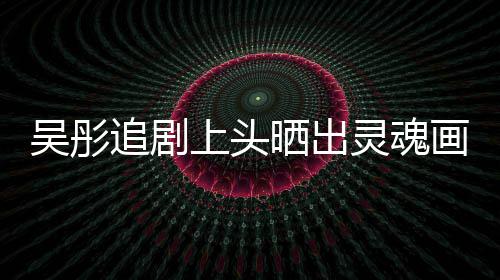 要求追剧 被灵魂画作换成吴彤景甜头像上头晒出