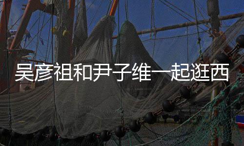 人友尹子祖和年西湖 两起逛情超吴彦维一