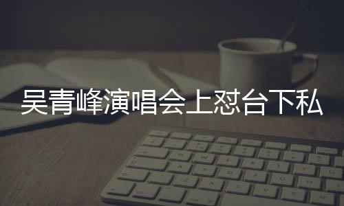 你的下去唱会唱不脸就吴青峰演粉看到台下上怼私生