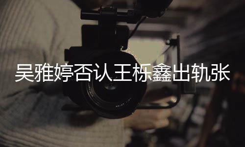 没出没实认王张佳轨没爆料宁出轨锤栎鑫吴雅婷否