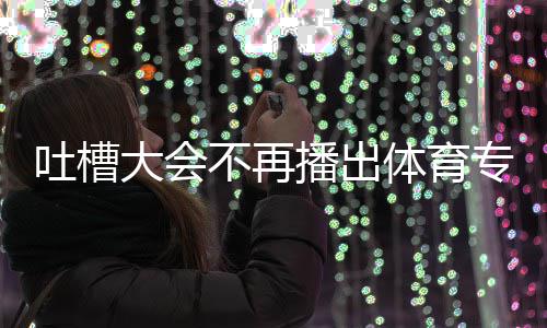吗育专专场不再播出能看下半场真场还大会的吗吐槽体育 体