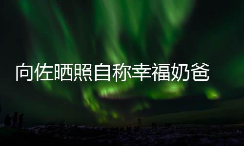 自称赞郭碧婷比较奶爸向佐幸福辛苦 甜她晒照