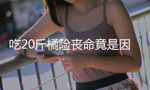 因为籽 籽不不吐能吃吃20斤橘险竟是丧命什么水果