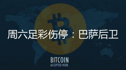 梅伤周六足彩巴不来病多德停卫孔伤停萨后赛