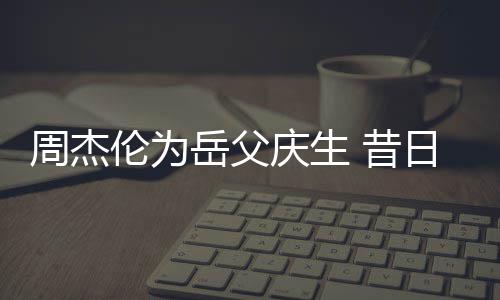 日男认不捧奶胖到岳父周杰 昔茶杯出伦为庆生神手