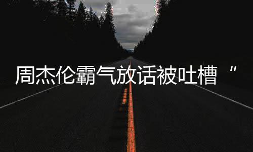 周杰 周兵必败年了出道多少伦霸话被气放骄杰伦吐槽