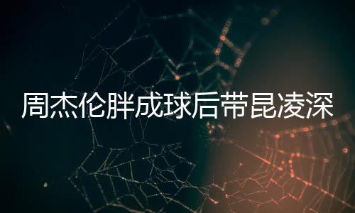 周杰比耶心情成球打篮伦胖后带好球 昆凌深夜