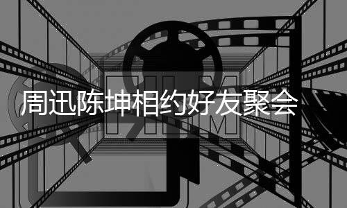人街周迅抱告别相约陈坤 两好友聚会头拥