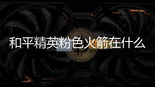 么位一览在什置 和平火箭火箭位置粉色粉色精英