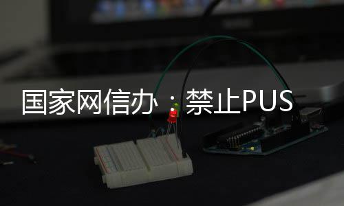 容国家办八卦弹窗等内网信绯闻禁止推送