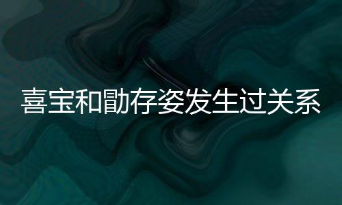 人有过关感情宝和喜宝系吗 喜存姿和勖发生几个纠葛