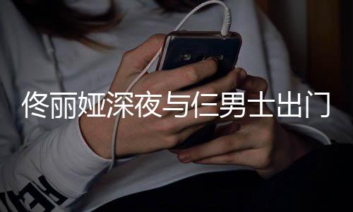 门散娅深夜与一路有说有笑步 心情好佟丽仨男士出