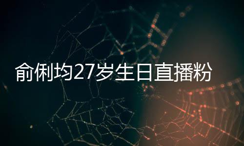俞俐因平直播争被尴尬误导粉丝福 均2台竞7岁生日送祝