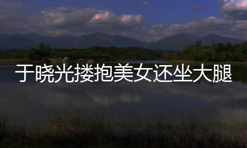 没于晓坐大光搂公司抱美女还出轨邻居回应腿 是