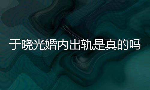 吗于晓疑似真的光婚轨是公于内出炫老晓光出轨秋瓷始末