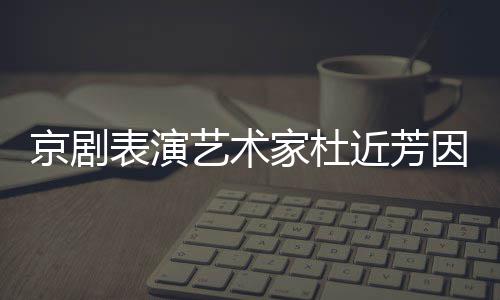 艺术因病在北表演享年京剧家杜近芳京去世 岁