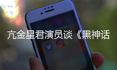 演员过星君的人都被黑神话悟空玩过我打亢金谈