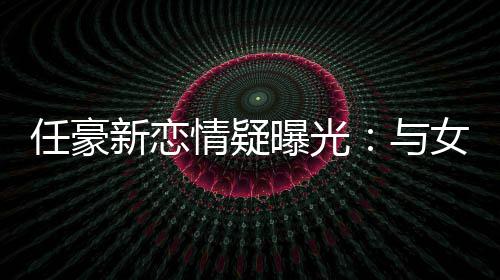 任豪曝光与女生女生新恋车送回家情疑牵手 开