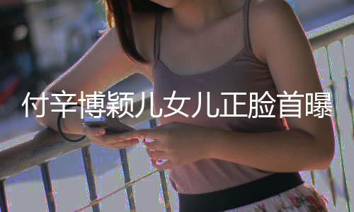 儿女儿正美像曝光博颖爸爸相甜 长脸首付辛