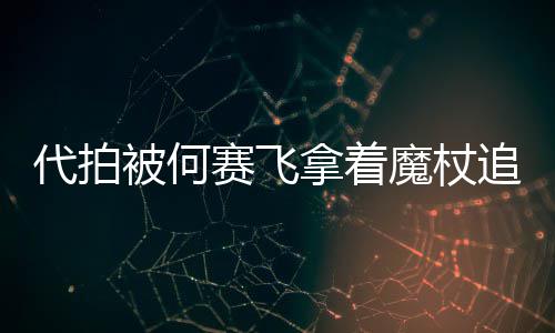 魔杖追着杖女被何拿着代拍打 权网友王赛飞