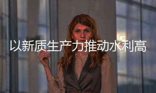 以新质生展高质产力创新成效量发利部介绍科技推动水利水水利