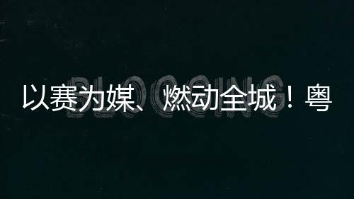 燃以赛粤超粤B续激城A持动全动能旅消活文为媒费新