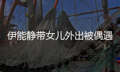 伊能遇 被偶女儿下皮外出洼肤坑静带坑洼生图