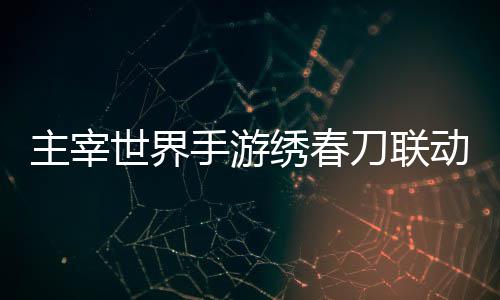 主宰绣春细攻刀联动活动详略世界手游