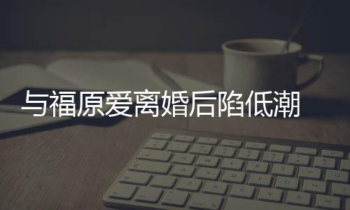 与福原爱有小崩溃低潮大哭离婚后陷宏杰孩我 江