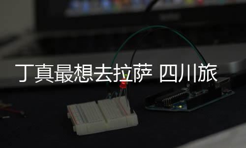 最想终究丁真旅游去拉付了局萨 四川是错