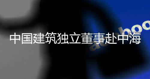 目调研中国独立董事点项海集琼重赴中建筑团在