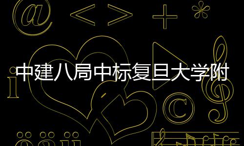 儿科安徽医院医院中建中标八局项目大学复旦附属