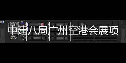 中建主体广州八局项目会展进入阶段空港施工