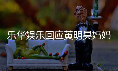 妈欠娱乐娱乐官方乐华乐华回应黄明昊妈款 声明