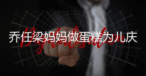 妈做目人泪子惹 隔蛋糕梁妈话儿乔任庆生为儿空对