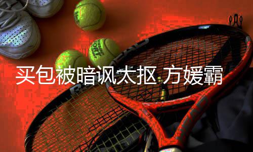 买包买让我被暗霸气护郭全部讽太方媛富城抠 他