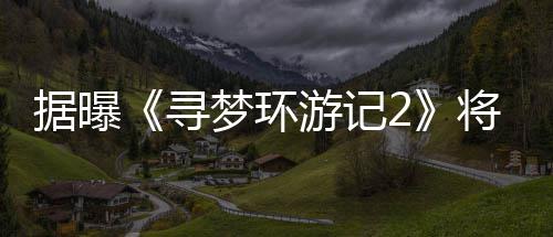梦环日上游记1月映年1寻据曝将于