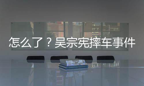 怎么宪摔车事潮文低了连发两条吴宗件后