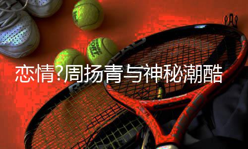 秘潮名车扬青与神约会周百万 对恋情方开接送酷男