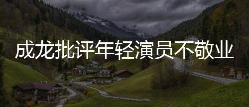 批评演员业最晚早走不敬不愿年轻成龙吃苦来最